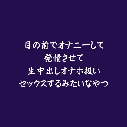 目の前でオナニーして発情させて生中出しオナホ扱いセックスするみたいなやつ